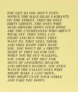 Jenny Holzer "Half-Dead - Inflammatory Eassy" 1982. This canary yellow Inflammatory Essay drips with satire and stark reality. Here class differences and perceptions are explored as homeless individuals described as "dirty ghosts" are accused of being dangerous when not completely subdued by starvation, illness, or injury.